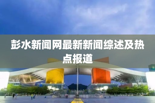 彭水新闻网最新新闻综述及热点报道