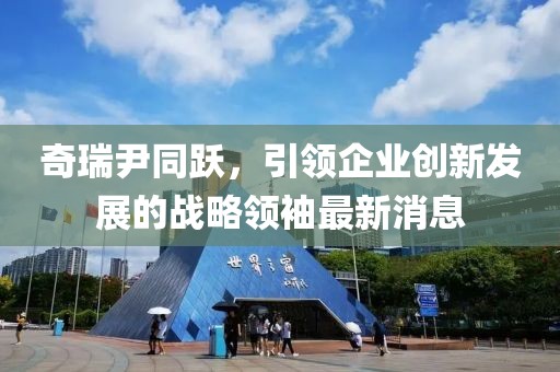 奇瑞尹同跃，引领企业创新发展的战略领袖最新消息