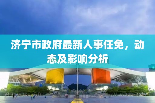 济宁市政府最新人事任免，动态及影响分析