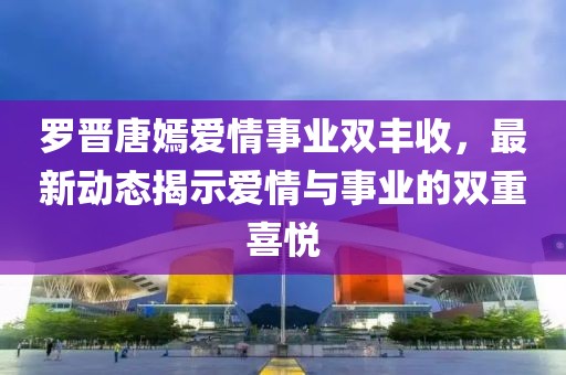 罗晋唐嫣爱情事业双丰收，最新动态揭示爱情与事业的双重喜悦