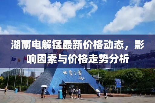 湖南电解锰最新价格动态，影响因素与价格走势分析