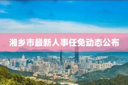 湘乡市最新人事任免动态公布