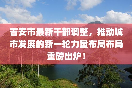 吉安市最新干部调整，推动城市发展的新一轮力量布局布局重磅出炉！