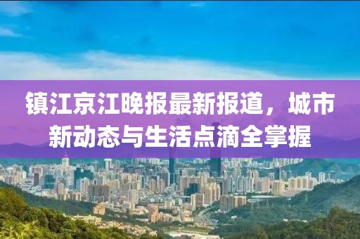 镇江京江晚报最新报道，城市新动态与生活点滴全掌握