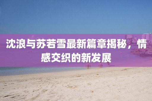 沈浪与苏若雪最新篇章揭秘，情感交织的新发展