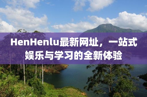 HenHenlu最新网址，一站式娱乐与学习的全新体验