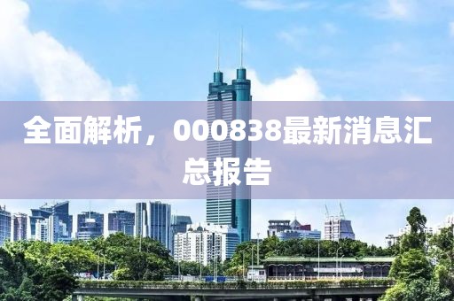 全面解析，000838最新消息汇总报告