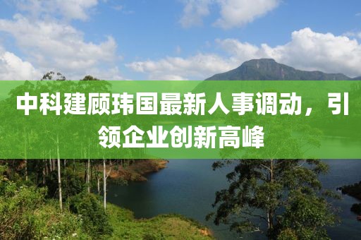 中科建顾玮国最新人事调动，引领企业创新高峰