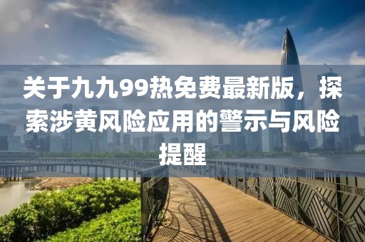 关于九九99热免费最新版，探索涉黄风险应用的警示与风险提醒