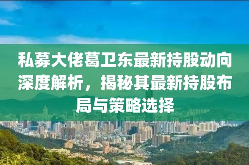 私募大佬葛卫东最新持股动向深度解析，揭秘其最新持股布局与策略选择