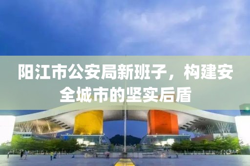 阳江市公安局新班子，构建安全城市的坚实后盾