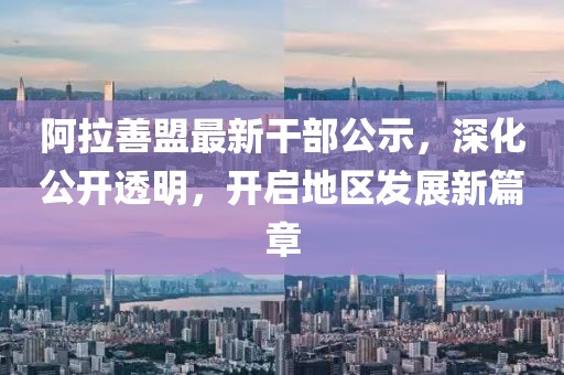 阿拉善盟最新干部公示，深化公开透明，开启地区发展新篇章