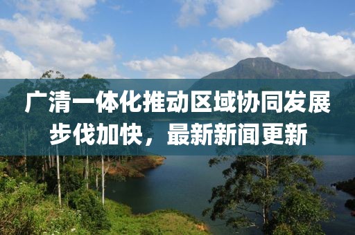 广清一体化推动区域协同发展步伐加快，最新新闻更新