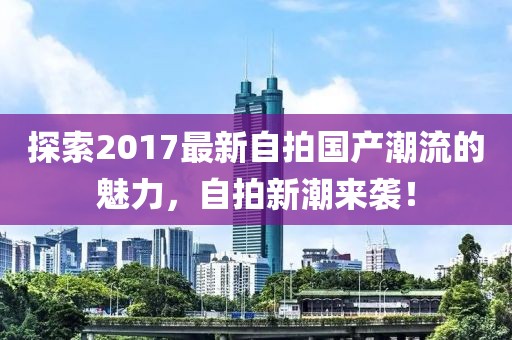 探索2017最新自拍国产潮流的魅力，自拍新潮来袭！