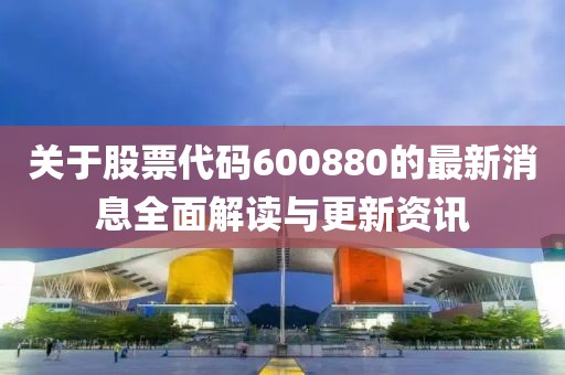 关于股票代码600880的最新消息全面解读与更新资讯