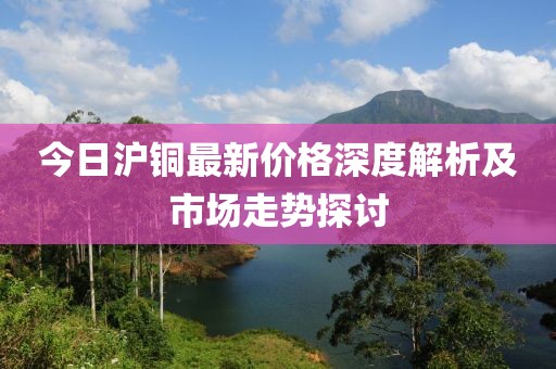 今日沪铜最新价格深度解析及市场走势探讨