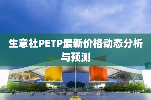 生意社PETP最新价格动态分析与预测