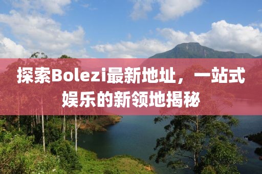 探索Bolezi最新地址，一站式娱乐的新领地揭秘