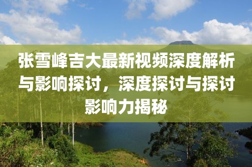 张雪峰吉大最新视频深度解析与影响探讨，深度探讨与探讨影响力揭秘