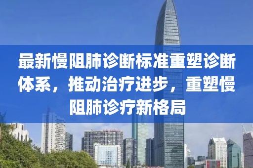 最新慢阻肺诊断标准重塑诊断体系，推动治疗进步，重塑慢阻肺诊疗新格局