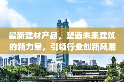 最新建材产品，塑造未来建筑的新力量，引领行业创新风潮