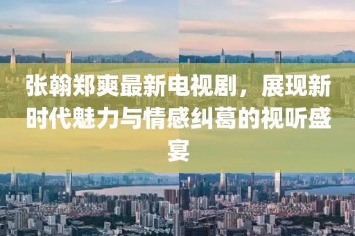 张翰郑爽最新电视剧，展现新时代魅力与情感纠葛的视听盛宴