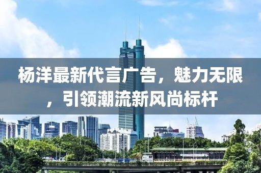 杨洋最新代言广告，魅力无限，引领潮流新风尚标杆