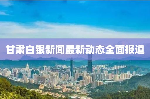 甘肃白银新闻最新动态全面报道