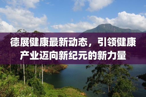 德展健康最新动态，引领健康产业迈向新纪元的新力量