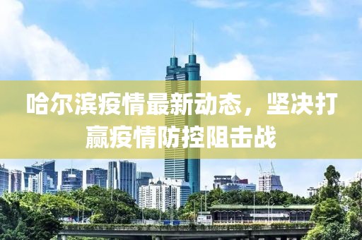 哈尔滨疫情最新动态，坚决打赢疫情防控阻击战