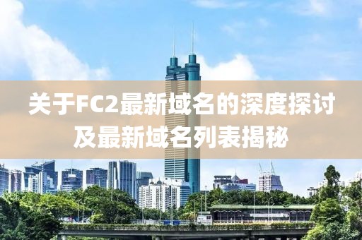 关于FC2最新域名的深度探讨及最新域名列表揭秘