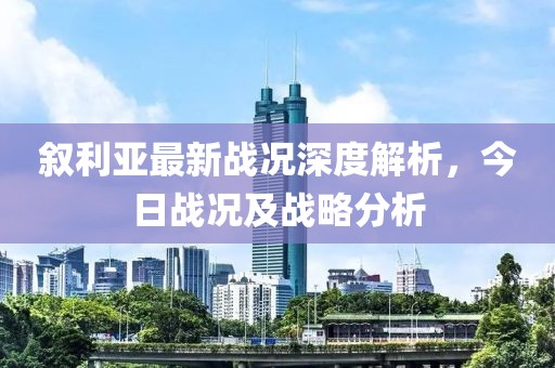 叙利亚最新战况深度解析，今日战况及战略分析