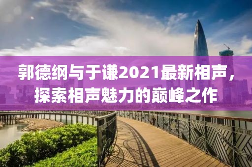 郭德纲与于谦2021最新相声，探索相声魅力的巅峰之作