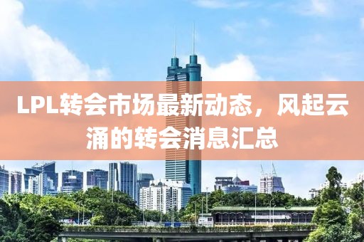 LPL转会市场最新动态，风起云涌的转会消息汇总