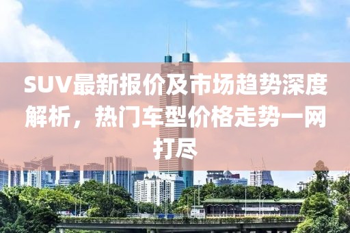 SUV最新报价及市场趋势深度解析，热门车型价格走势一网打尽