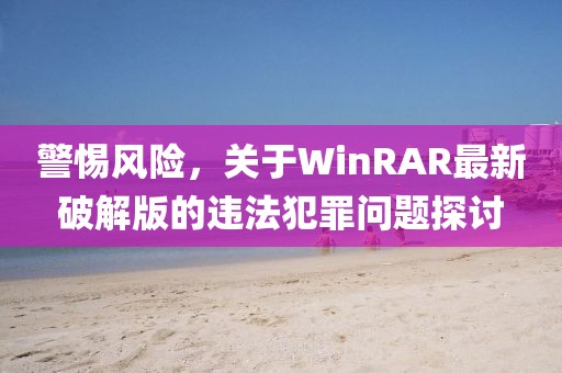 警惕风险，关于WinRAR最新破解版的违法犯罪问题探讨