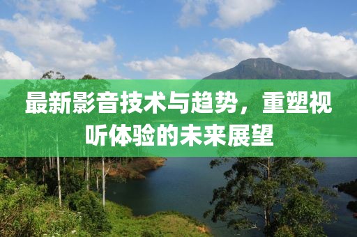 最新影音技术与趋势，重塑视听体验的未来展望