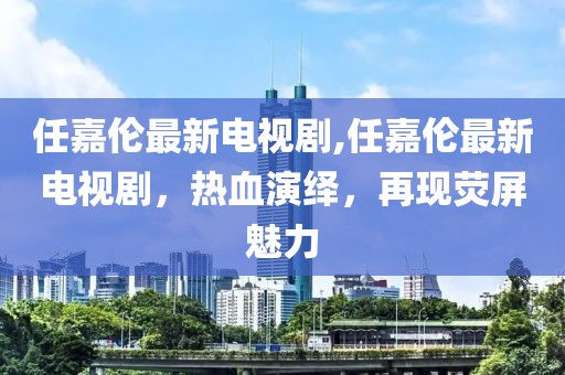 任嘉伦最新电视剧,任嘉伦最新电视剧，热血演绎，再现荧屏魅力