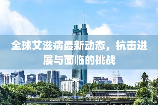 全球艾滋病最新动态，抗击进展与面临的挑战