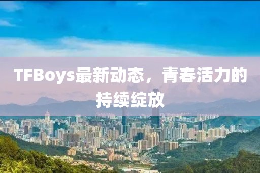 TFBoys最新动态，青春活力的持续绽放