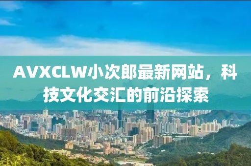 AVXCLW小次郎最新网站，科技文化交汇的前沿探索