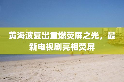 黄海波复出重燃荧屏之光，最新电视剧亮相荧屏