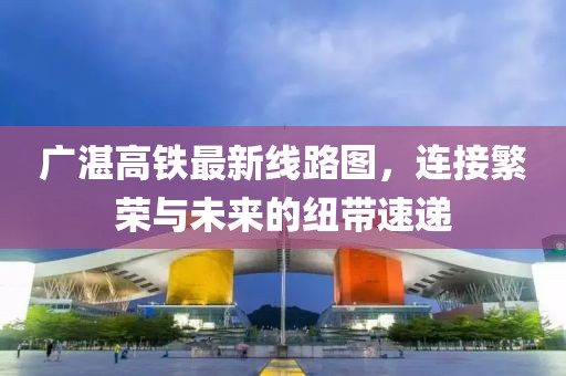 广湛高铁最新线路图，连接繁荣与未来的纽带速递