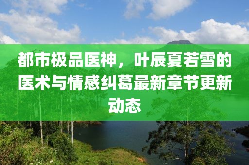 都市极品医神，叶辰夏若雪的医术与情感纠葛最新章节更新动态