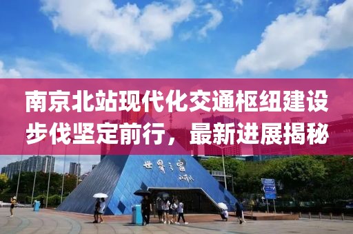 南京北站现代化交通枢纽建设步伐坚定前行，最新进展揭秘