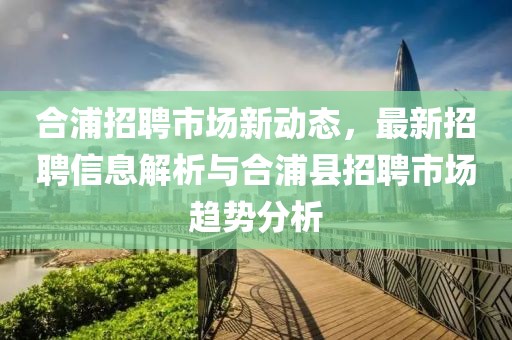 合浦招聘市场新动态，最新招聘信息解析与合浦县招聘市场趋势分析