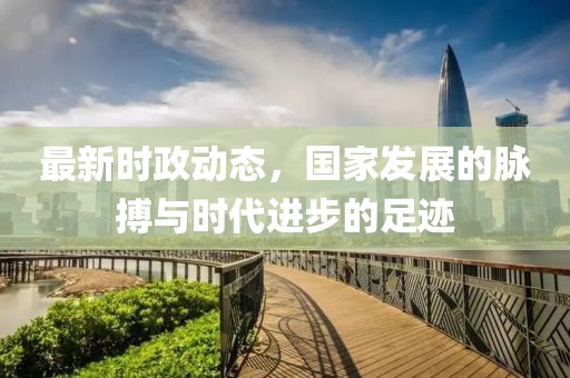 最新时政动态，国家发展的脉搏与时代进步的足迹