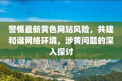 警惕最新黄色网站风险，共建和谐网络环境，涉黄问题的深入探讨