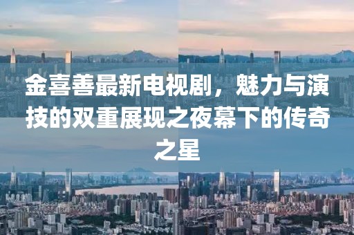 金喜善最新电视剧，魅力与演技的双重展现之夜幕下的传奇之星