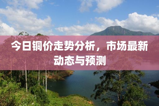 今日铜价走势分析，市场最新动态与预测